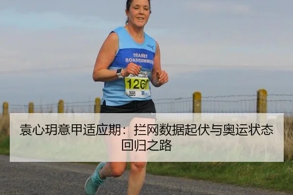 袁心玥意甲适应期：拦网数据起伏与奥运状态回归之路