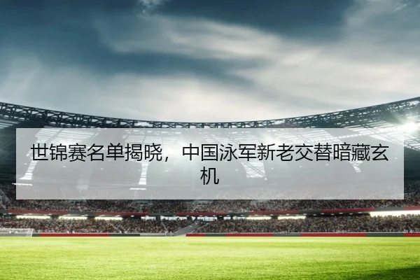 世锦赛名单揭晓，中国泳军新老交替暗藏玄机