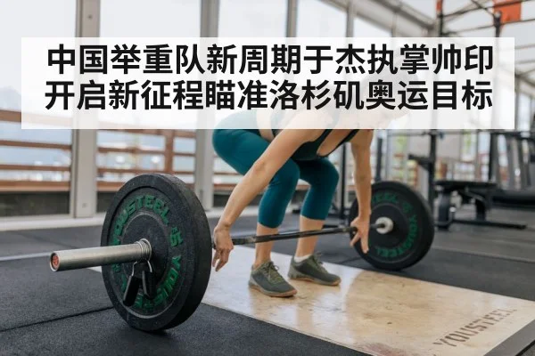 中国举重队新周期于杰执掌帅印开启新征程瞄准洛杉矶奥运目标