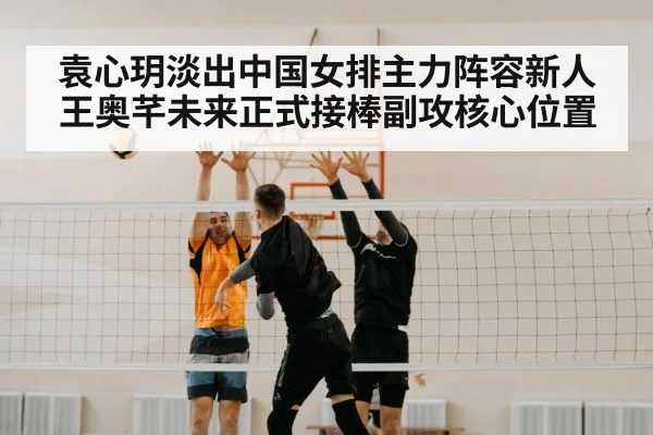 袁心玥淡出中国女排主力阵容新人王奥芊未来正式接棒副攻核心位置