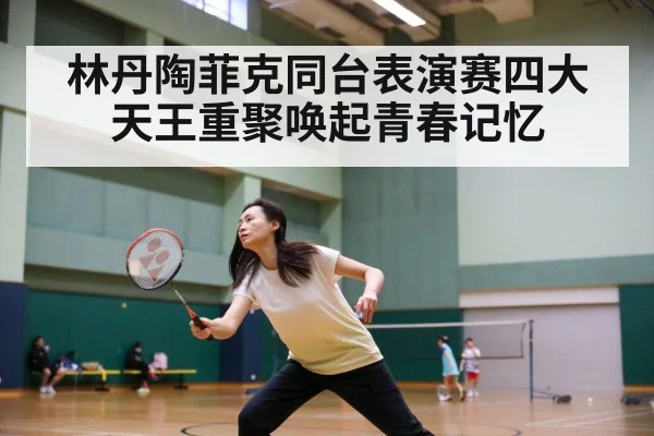林丹陶菲克同台表演赛四大天王重聚唤起青春记忆